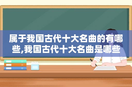 属于我国古代十大名曲的有哪些,我国古代十大名曲是哪些