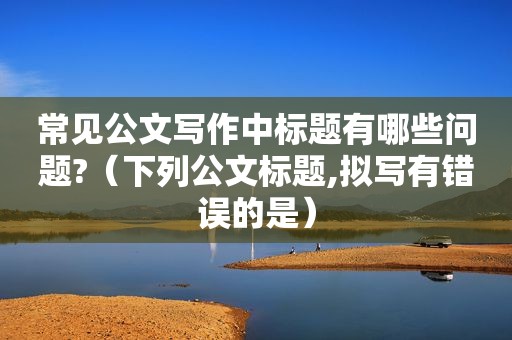 常见公文写作中标题有哪些问题?（下列公文标题,拟写有错误的是）