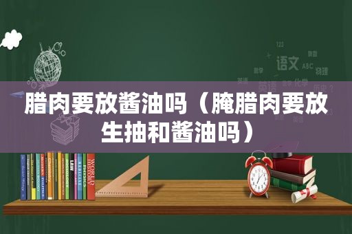 腊肉要放酱油吗（腌腊肉要放生抽和酱油吗）