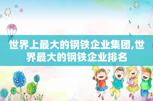 世界上最大的钢铁企业集团,世界最大的钢铁企业排名