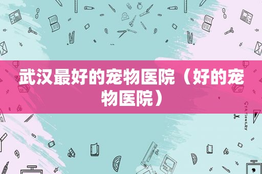 武汉最好的宠物医院（好的宠物医院）