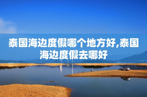 泰国海边度假哪个地方好,泰国海边度假去哪好