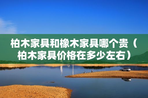 柏木家具和橡木家具哪个贵（柏木家具价格在多少左右）