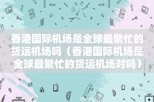 香港国际机场是全球最繁忙的货运机场吗（香港国际机场是全球最繁忙的货运机场对吗）