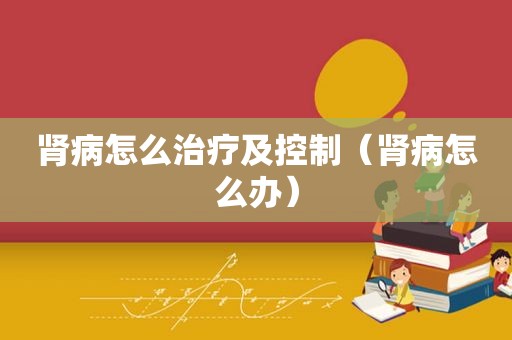 肾病怎么治疗及控制（肾病怎么办）