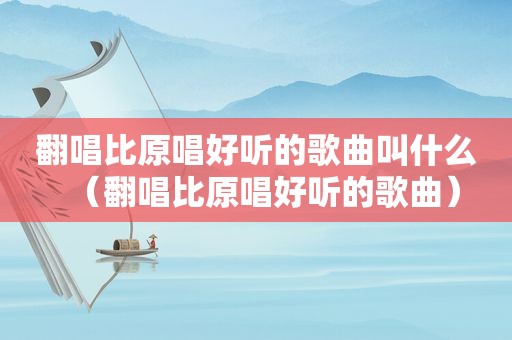 翻唱比原唱好听的歌曲叫什么（翻唱比原唱好听的歌曲）