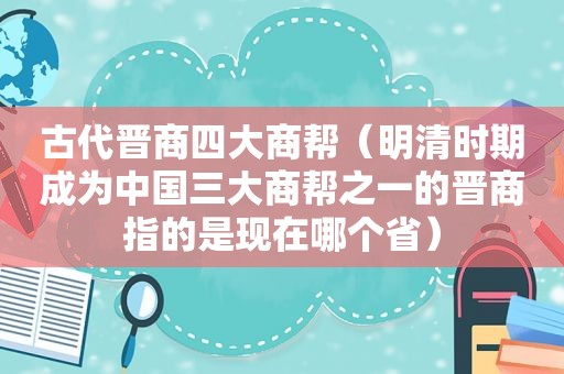 古代晋商四大商帮（明清时期成为中国三大商帮之一的晋商指的是现在哪个省）