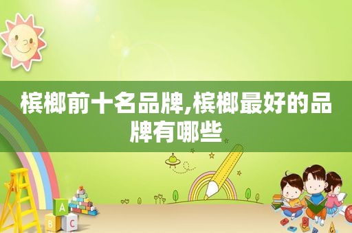 槟榔前十名品牌,槟榔最好的品牌有哪些