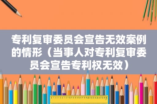 专利复审委员会宣告无效案例的情形（当事人对专利复审委员会宣告专利权无效）