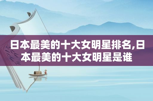 日本最美的十大女明星排名,日本最美的十大女明星是谁