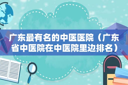 广东最有名的中医医院（广东省中医院在中医院里边排名）
