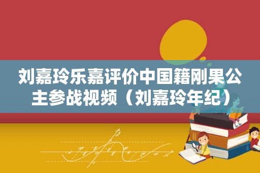 刘嘉玲乐嘉评价中国籍刚果公主参战视频（刘嘉玲年纪）