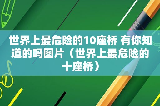 世界上最危险的10座桥 有你知道的吗图片（世界上最危险的十座桥）