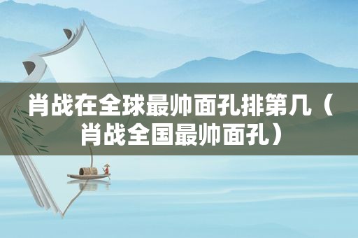 肖战在全球最帅面孔排第几（肖战全国最帅面孔）