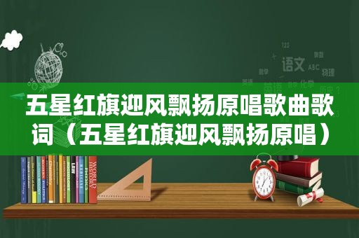 五星红旗迎风飘扬原唱歌曲歌词（五星红旗迎风飘扬原唱）