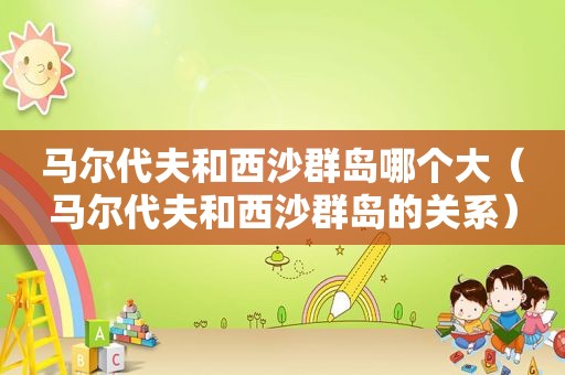 马尔代夫和西沙群岛哪个大（马尔代夫和西沙群岛的关系）
