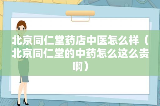 北京同仁堂药店中医怎么样（北京同仁堂的中药怎么这么贵啊）