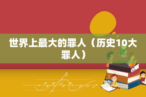 世界上最大的罪人（历史10大罪人）
