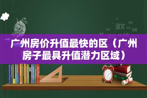 广州房价升值最快的区（广州房子最具升值潜力区域）