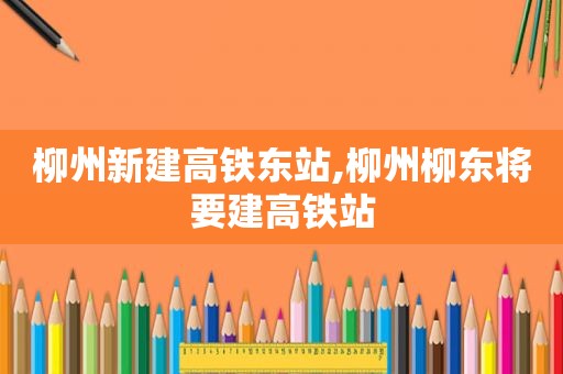 柳州新建高铁东站,柳州柳东将要建高铁站