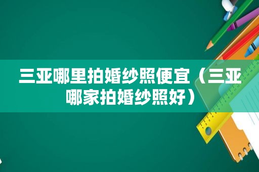 三亚哪里拍婚纱照便宜（三亚哪家拍婚纱照好）