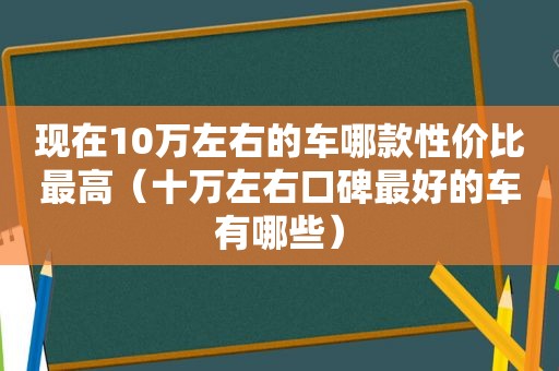 现在10万左右的车哪款性价比最高（十万左右口碑最好的车有哪些）