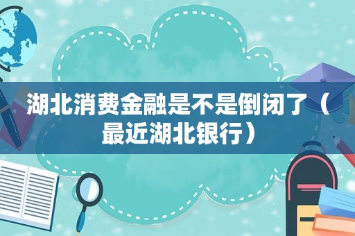 湖北消费金融是不是倒闭了（最近湖北银行）