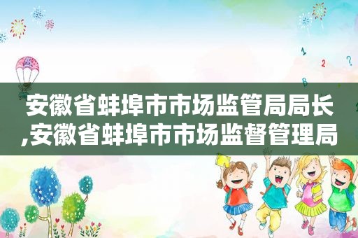 安徽省蚌埠市市场监管局局长,安徽省蚌埠市市场监督管理局