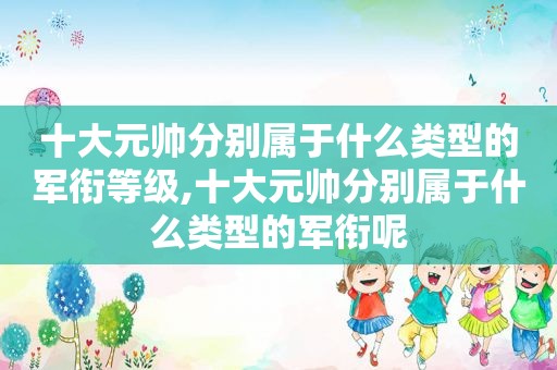 十大元帅分别属于什么类型的军衔等级,十大元帅分别属于什么类型的军衔呢
