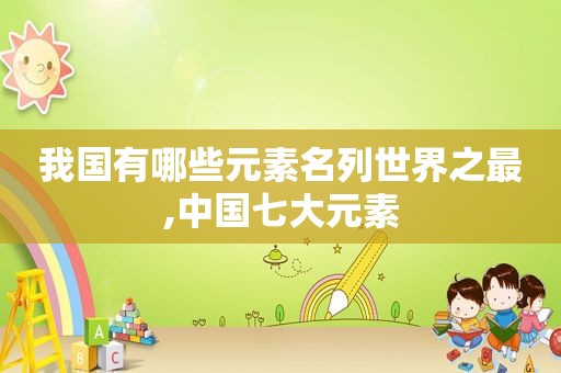 我国有哪些元素名列世界之最,中国七大元素