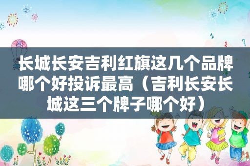 长城长安吉利红旗这几个品牌哪个好投诉最高（吉利长安长城这三个牌子哪个好）
