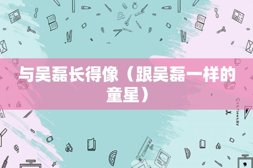 与吴磊长得像（跟吴磊一样的童星）