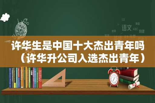 许华生是中国十大杰出青年吗（许华升公司入选杰出青年）