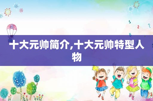 十大元帅简介,十大元帅特型人物