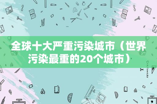全球十大严重污染城市（世界污染最重的20个城市）