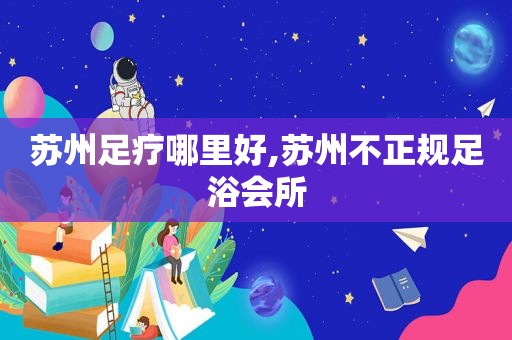 苏州足疗哪里好,苏州不正规足浴会所