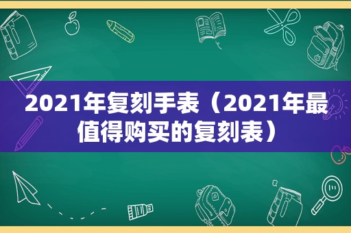 2021年复刻手表（2021年最值得购买的复刻表）