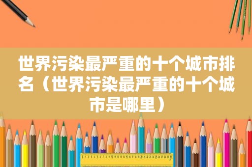 世界污染最严重的十个城市排名（世界污染最严重的十个城市是哪里）