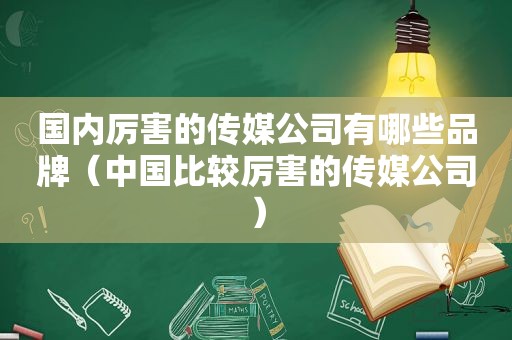 国内厉害的传媒公司有哪些品牌（中国比较厉害的传媒公司）
