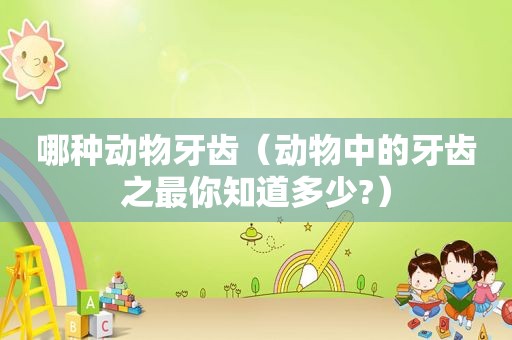 哪种动物牙齿（动物中的牙齿之最你知道多少?）