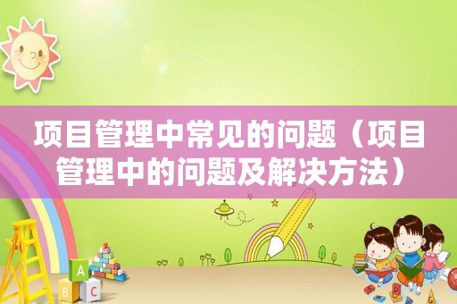 项目管理中常见的问题（项目管理中的问题及解决方法）