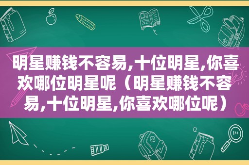 明星赚钱不容易,十位明星,你喜欢哪位明星呢（明星赚钱不容易,十位明星,你喜欢哪位呢）