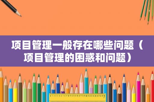 项目管理一般存在哪些问题（项目管理的困惑和问题）