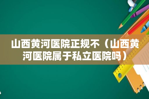 山西黄河医院正规不（山西黄河医院属于私立医院吗）
