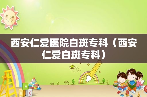 西安仁爱医院白斑专科（西安仁爱白斑专科）