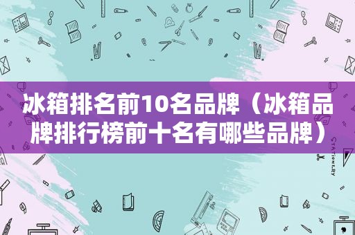 冰箱排名前10名品牌（冰箱品牌排行榜前十名有哪些品牌）