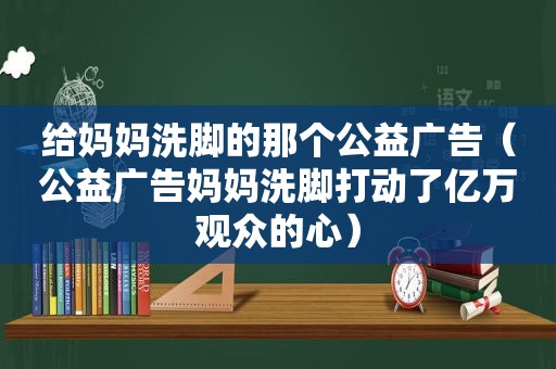 给妈妈洗脚的那个公益广告（公益广告妈妈洗脚打动了亿万观众的心）