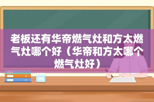 老板还有华帝燃气灶和方太燃气灶哪个好（华帝和方太哪个燃气灶好）