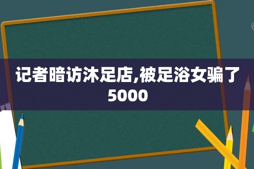 记者暗访沐足店,被足浴女骗了5000