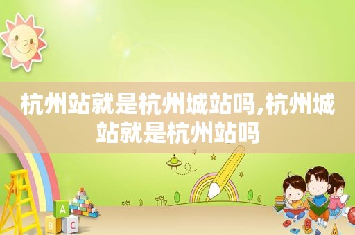 杭州站就是杭州城站吗,杭州城站就是杭州站吗